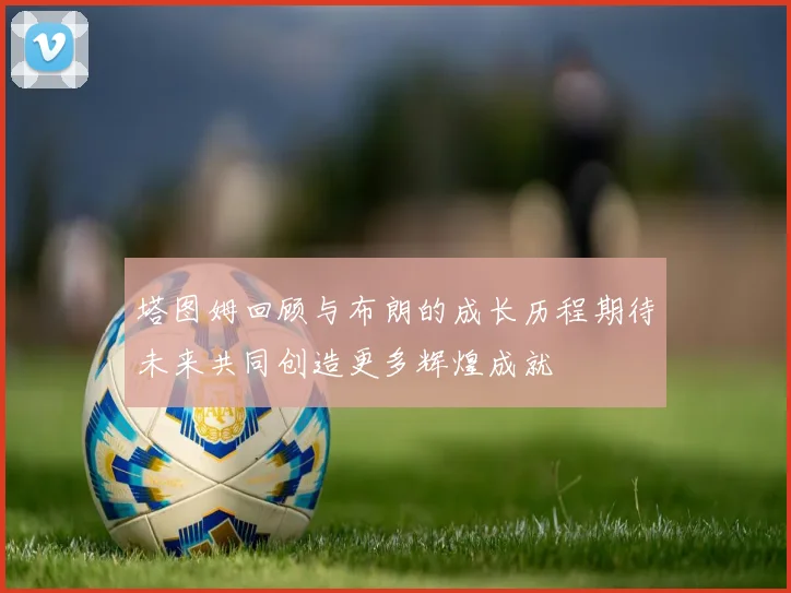 塔图姆回顾与布朗的成长历程期待未来共同创造更多辉煌成就