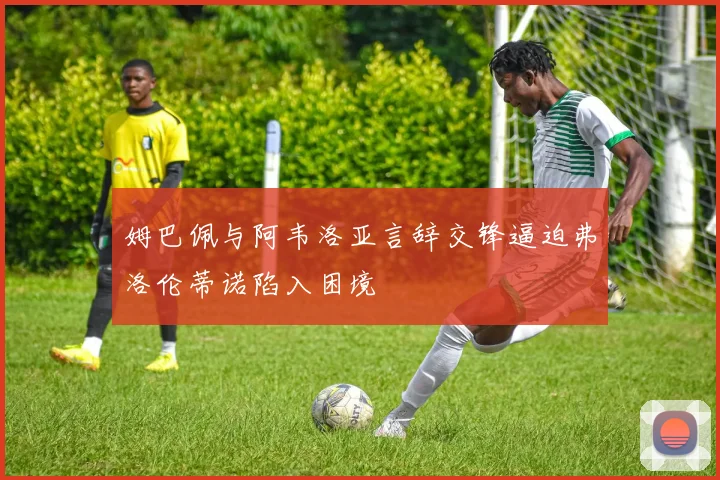 姆巴佩与阿韦洛亚言辞交锋逼迫弗洛伦蒂诺陷入困境