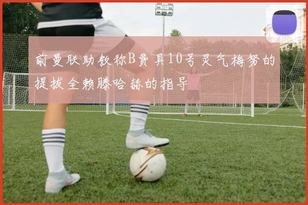 前曼联助教称B费具10号灵气梅努的提拔全赖滕哈赫的指导
