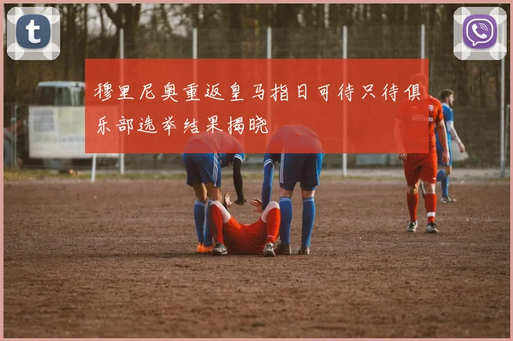 穆里尼奥重返皇马指日可待只待俱乐部选举结果揭晓