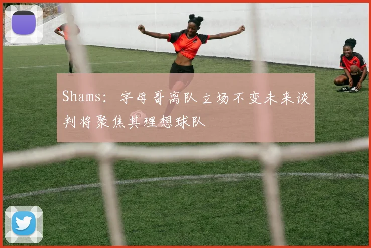 Shams：字母哥离队立场不变未来谈判将聚焦其理想球队