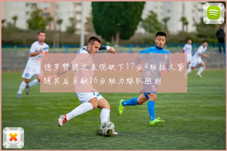 德罗赞稳定表现砍下17分4助拉文紧随其后贡献16分助力球队胜利