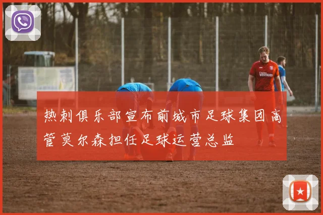 热刺俱乐部宣布前城市足球集团高管莫尔森担任足球运营总监