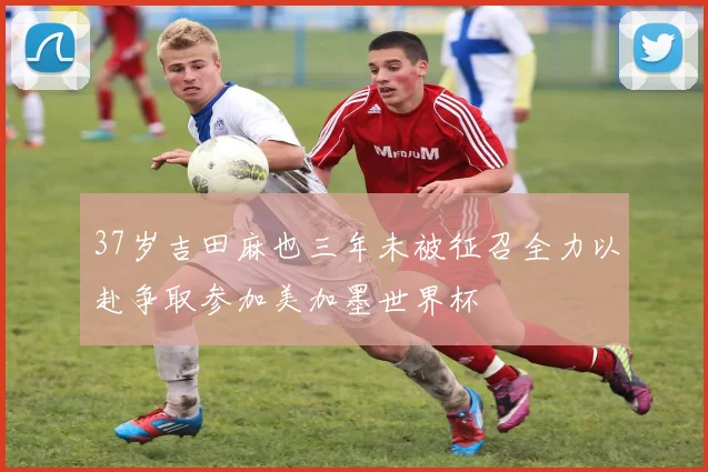 37岁吉田麻也三年未被征召全力以赴争取参加美加墨世界杯